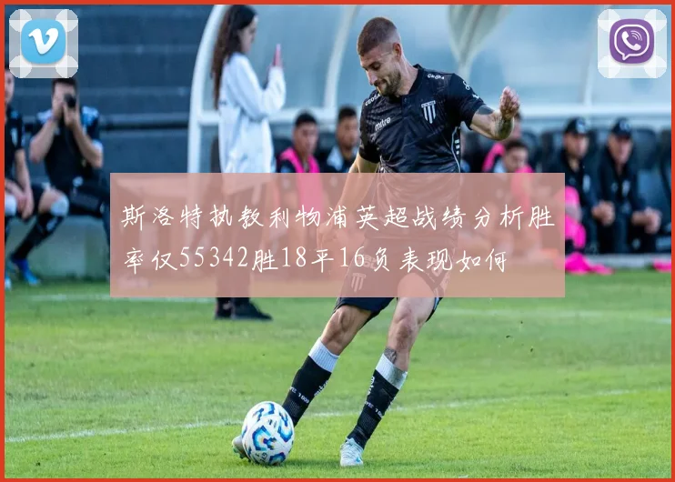 斯洛特执教利物浦英超战绩分析胜率仅55342胜18平16负表现如何