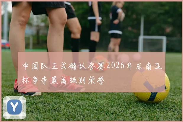 中国队正式确认参赛2026年东南亚杯争夺最高级别荣誉