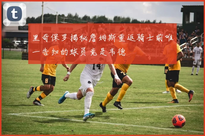 里奇保罗揭秘詹姆斯重返骑士前唯一告知的球员竟是韦德