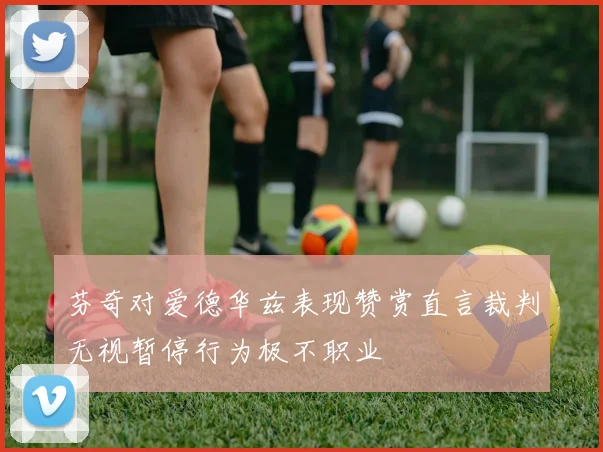 芬奇对爱德华兹表现赞赏直言裁判无视暂停行为极不职业