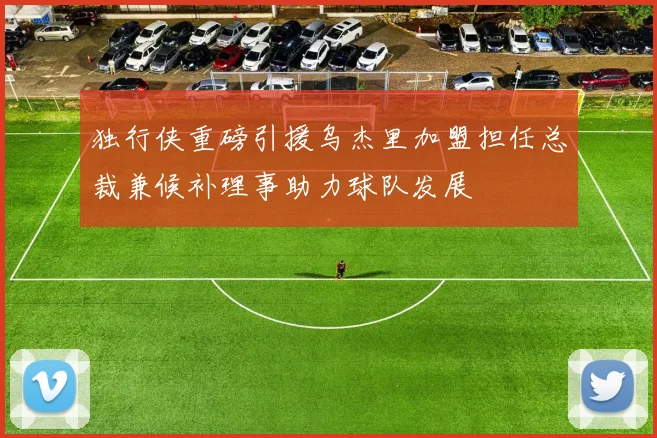 独行侠重磅引援乌杰里加盟担任总裁兼候补理事助力球队发展
