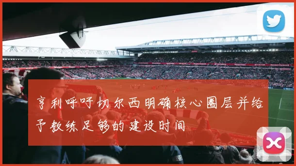 亨利呼吁切尔西明确核心圈层并给予教练足够的建设时间
