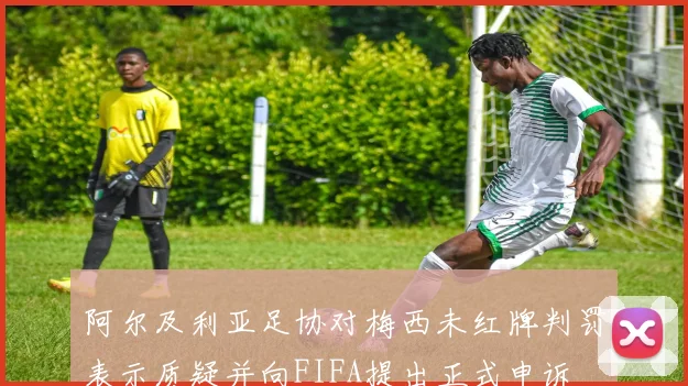 阿尔及利亚足协对梅西未红牌判罚表示质疑并向FIFA提出正式申诉