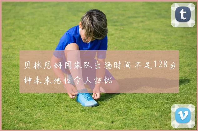 贝林厄姆国家队出场时间不足128分钟未来地位令人担忧