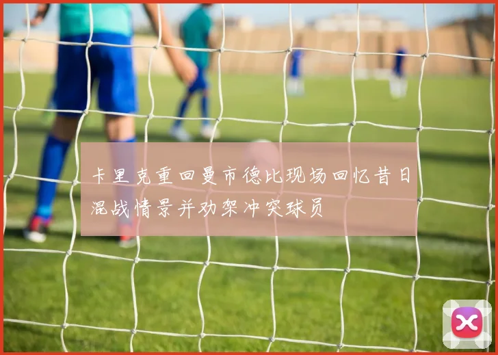 卡里克重回曼市德比现场回忆昔日混战情景并劝架冲突球员