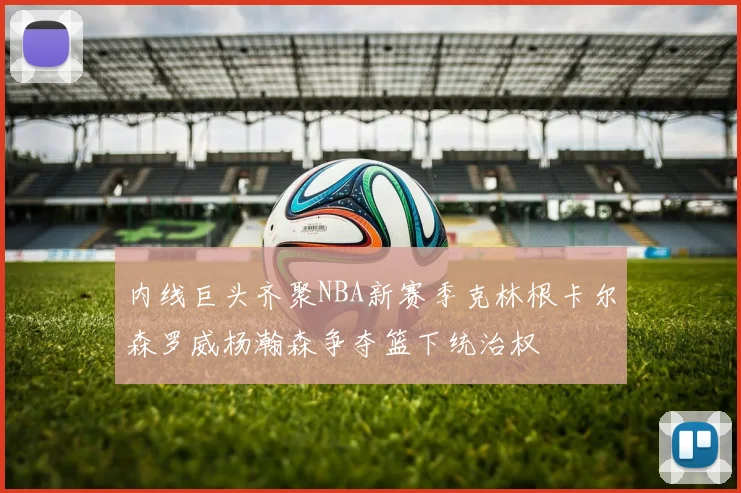 内线巨头齐聚NBA新赛季克林根卡尔森罗威杨瀚森争夺篮下统治权