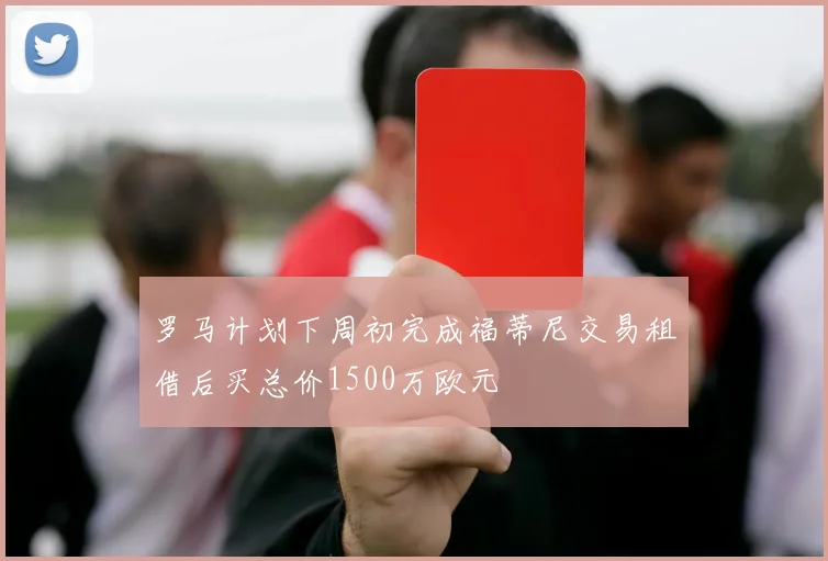 罗马计划下周初完成福蒂尼交易租借后买总价1500万欧元