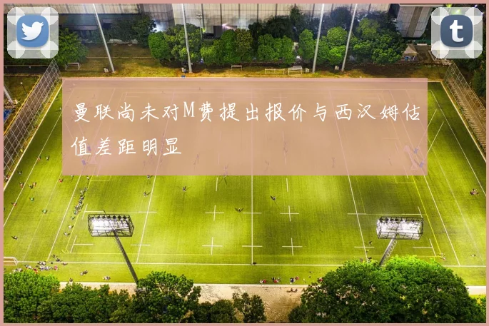 曼联尚未对M费提出报价与西汉姆估值差距明显