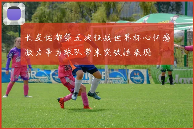 长友佑都第五次征战世界杯心怀感激力争为球队带来突破性表现