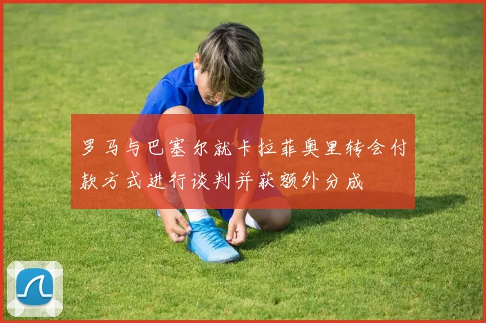 罗马与巴塞尔就卡拉菲奥里转会付款方式进行谈判并获额外分成