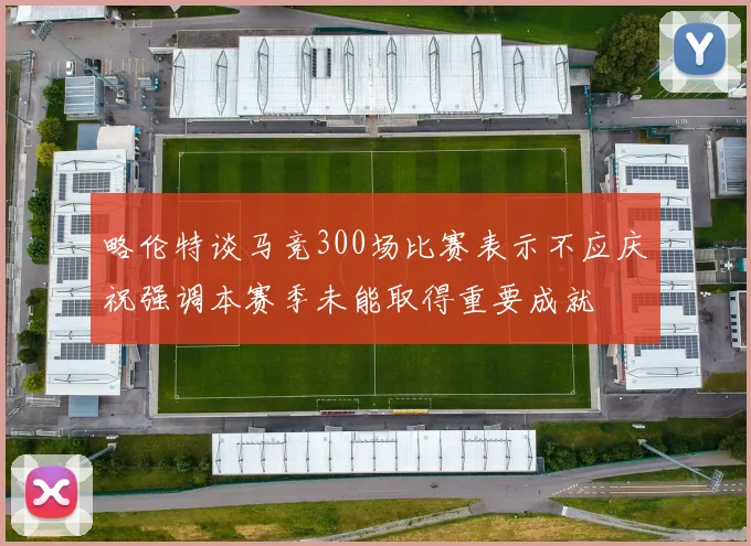 略伦特谈马竞300场比赛表示不应庆祝强调本赛季未能取得重要成就