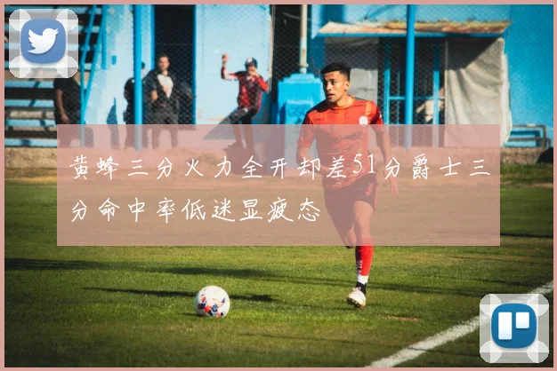 黄蜂三分火力全开却差51分爵士三分命中率低迷显疲态