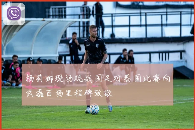 杨莉娜现场观战国足对泰国比赛向武磊百场里程碑致敬
