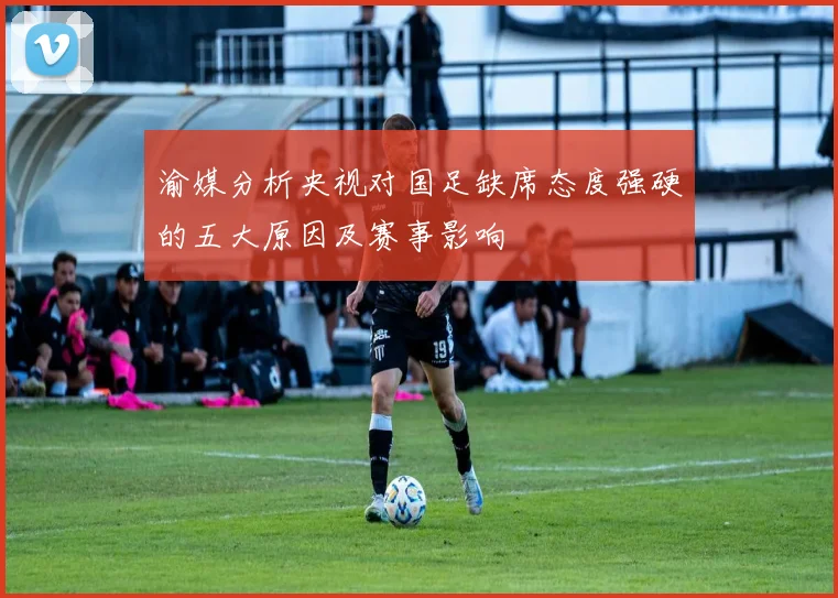渝媒分析央视对国足缺席态度强硬的五大原因及赛事影响